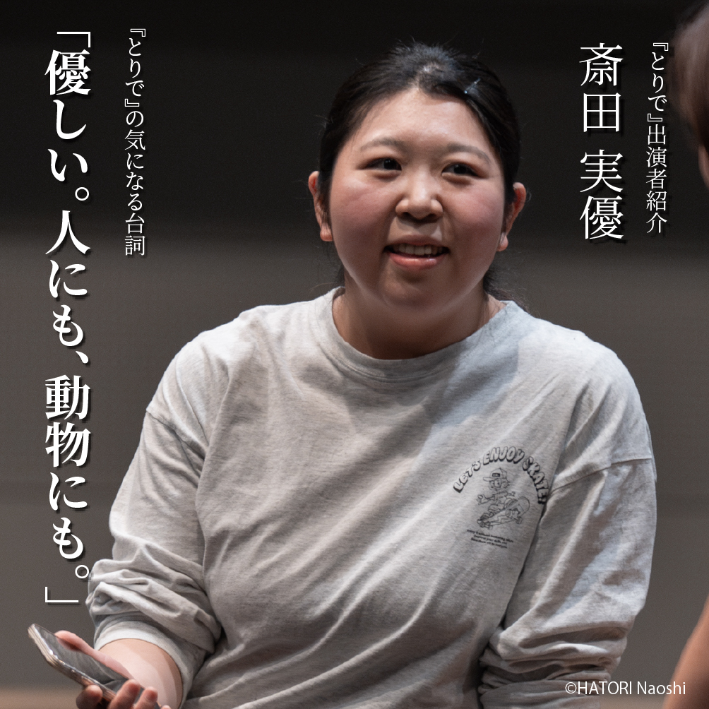 AAF戯曲賞受賞記念公演『とりで』出演者紹介（６）
羽鳥嘉郎演出作品に出演　斎田実優さん
戯曲『とりで』の中の気になる台詞とプロフィールをご紹介！

【気になる台詞】
「優しい。人にも、動物にも。」