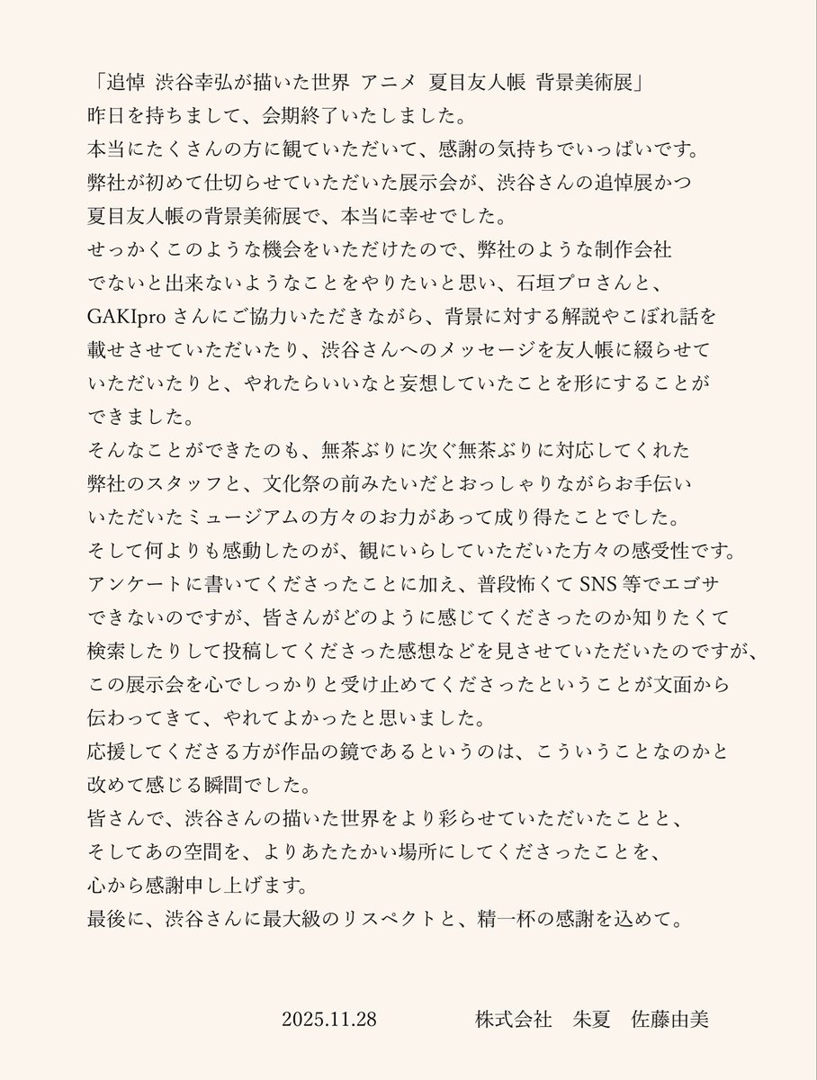 「追悼 渋谷幸弘が描いた世界 アニメ 夏目友人帳 背景美術展」昨日をもちまして、会期を終了致しました。
皆さまに感謝の気持ちをお伝えするのにスペースが足りなかったので、画像にさせていただきました。
渋谷さんの描かれた世界を、心のどこかに留めていただけたら幸甚です。

#夏目友人帳
