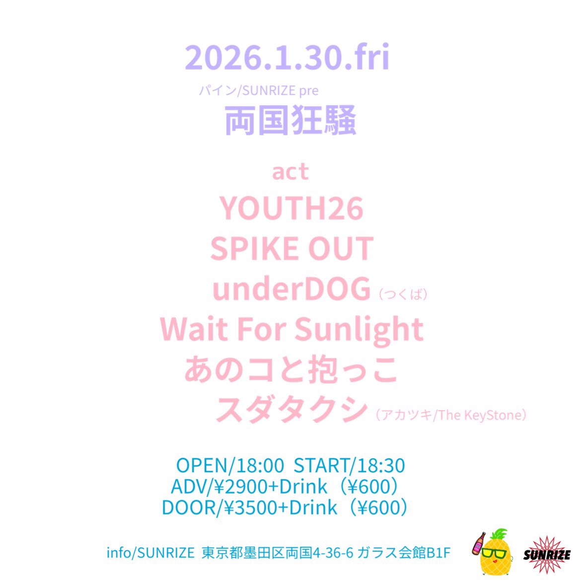 【解禁】
2026年1月30日金

パイン/SUNRIZE pre
『両国狂騒』at 両国SUNRIZE

act
SPIKE OUT
YOUTH26
Wait For Sunlight
あのコと抱っこ
スダタクシ（アカツキ/The KeyStone）
underDOG（つくば）

OPEN/18:00
START/18:30
前売り/2900円+D
当日/3400円+D

予約は出演者、パインで受付中！