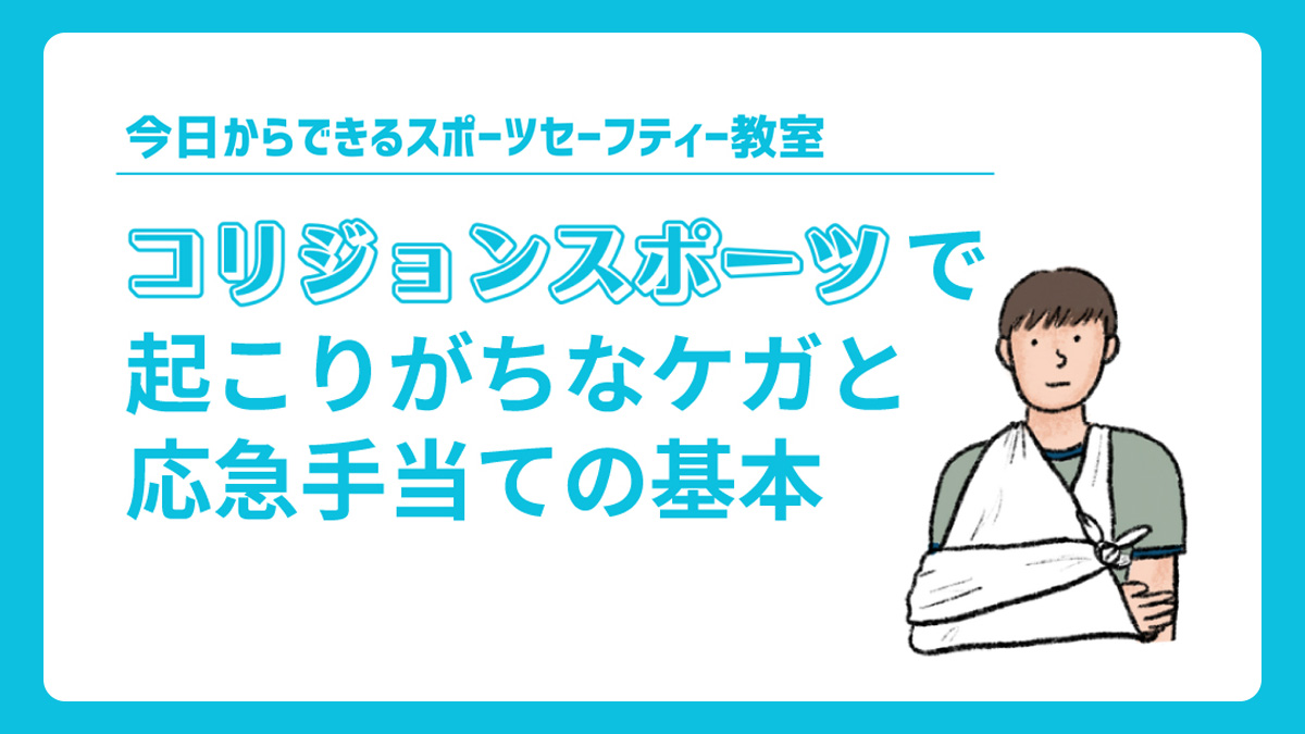 「コリジョンスポーツ」には骨折や脱臼などといった、競技ならではの起こりやすいケガがあります。
緊急性の高い外傷の見分け方や備えておきたい応急手当てなど、ケガの特徴と現場で取るべき具体的対応について解説しました。

選手たちを守るためにも、是非、今一度ご確認ください！