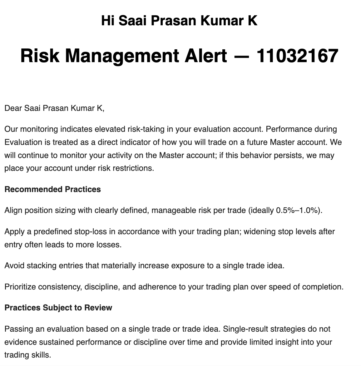 Sai_Prasan's tweet photo. Do I get influencer privilege? No!

Let me explain why this is happening and what can be done about it.

1. There have been increased incidents of people passing accounts in one single full ported trade I believe
2. So @fundingpips implemented automated systems recently to identify the patterns where traders are trading with full margin, minimal Stop losses and averaging multiple positions
3. This is the reason why 1 step leverage was also reduced few months back so that people don't pass it in one trade

While I in no way did these, my risk was not 1% in the challenge, so I did get the generic email. I used 2% risk and yes, it's still allowed to do that.

Let me explain

What are the recommended measures which have to be tweaked going forward? 

1. You can still use up to 3% per trade idea in the challenge phase, provided you take multiple trades to pass the account and don't pass it in one single trade
2. It's recommended to stick to 1% or a  maximum of 1.5% per trade idea in a funded master account to avoid issues later on
3. Email states we need to apply a predefined stop-loss, while it's not clear if we should have an SL before hand entry, or if we can place it after. I'm assuming it's best to have it beforehand when entering itself
4. Avoid widening the stops post entry 
5. If you stack multiple entries in one single trade idea, the exposure is overall increased. Try to avoid doing this as much as possible
6. This can be a problem for 1 minute traders who use large lot sizes because their SL is very small, and the exposure will be increased

I used to love @fundingpips no-restriction trading, like I even risked 3% sometimes and got away with that before
But I think not anymore, I think the industry is seeing a lot of cheaters and flippers, so measures are being implemented. I hope the practices are implemented in a clear set of FAQ rules rather than risk alerts and recommendations. I know @Khldfx bhai will do something for it.

I would also personally discuss this with @avikkfp to understand why this is happening and what one can do to avoid getting caught or being risk-limited by them.