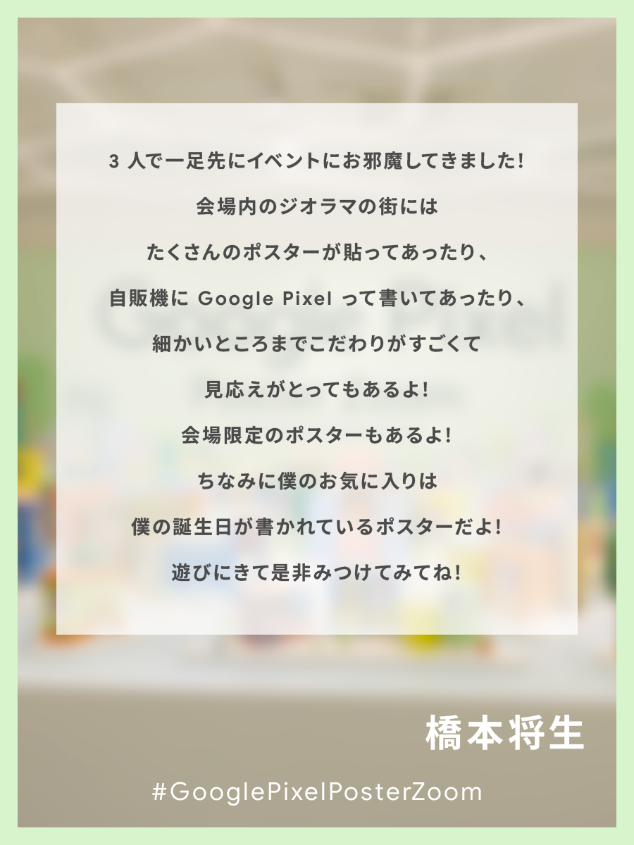 googlejapan's tweet image. ／
#GooglePixelPosterZoom
with Masaki,Shuto,Shino
本日よりイベント開始📣 
＼

一足先に体験した橋本さんからコメントが届きました✉️

みなさまのご来場お待ちしております✨️

▼イベント予約はこちら ※先着順
goo.gle/4pgdvKU

#橋本将生
#MasakiとShutoとShinoとGooglePixel