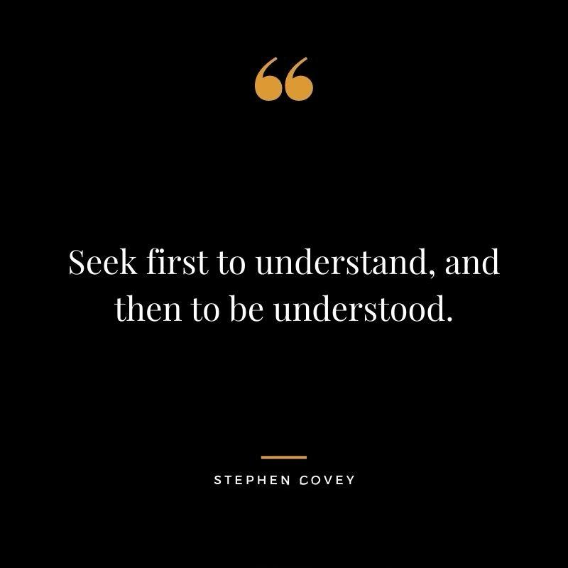 Later on in his life Dr Stephen Covey, author of the classic bestseller The 7 Habits of Highly Effective People, was asked:

'Stephen, if you could only have one principle from everything you've taught, what would it be?'

Stephen Covey replied:
'Seek first to understand, and