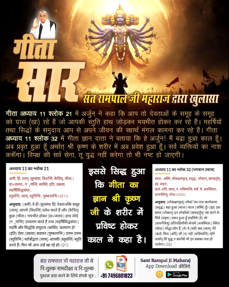 #यथार्थ_गीता_ज्ञान
गीता सार
गीता अध्याय 11 श्लोक 21 में अर्जुन ने कहा कि आप तो देवताओं के समूह के समूह को ग्रास (खा) रहे हैं जो आपकी स्तुति हाथ जोड़कर भयभीत होकर कर रहे हैं। महर्षियों तथा सिद्धों के समुदाय आप से अपने जीवन की रक्षार्थ मंगल कामना कर रहे हैं। 
Sant Rampal Ji Maharaj
