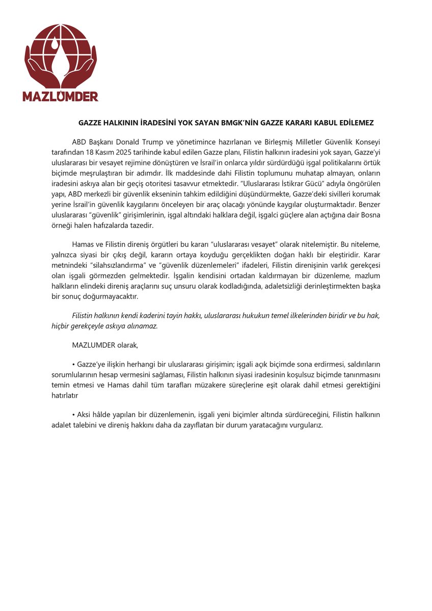 GAZZE HALKININ İRADESİNİ YOK SAYAN BMGK’NİN GAZZE KARARI KABUL EDİLEMEZ

ABD Başkanı Donald Trump ve yönetimince hazırlanan ve Birleşmiş Milletler Güvenlik Konseyi tarafından 18 Kasım 2025 tarihinde kabul edilen Gazze planı, Filistin halkının iradesini yok sayan, Gazze’yi
