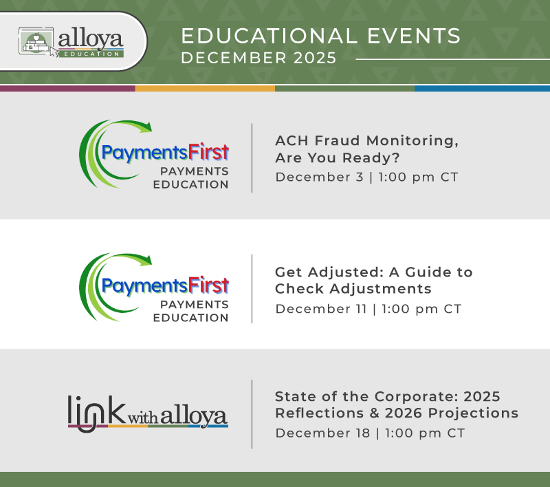 Check out the lineup of Alloya’s hosted educational sessions! This December we’re focusing on ACH fraud monitoring and check adjustments. Also, make sure join us for a special edition Link event Thursday, December 18, at 1:00 pm CT to hear Todd Adam’s 2025 reflections and 2026