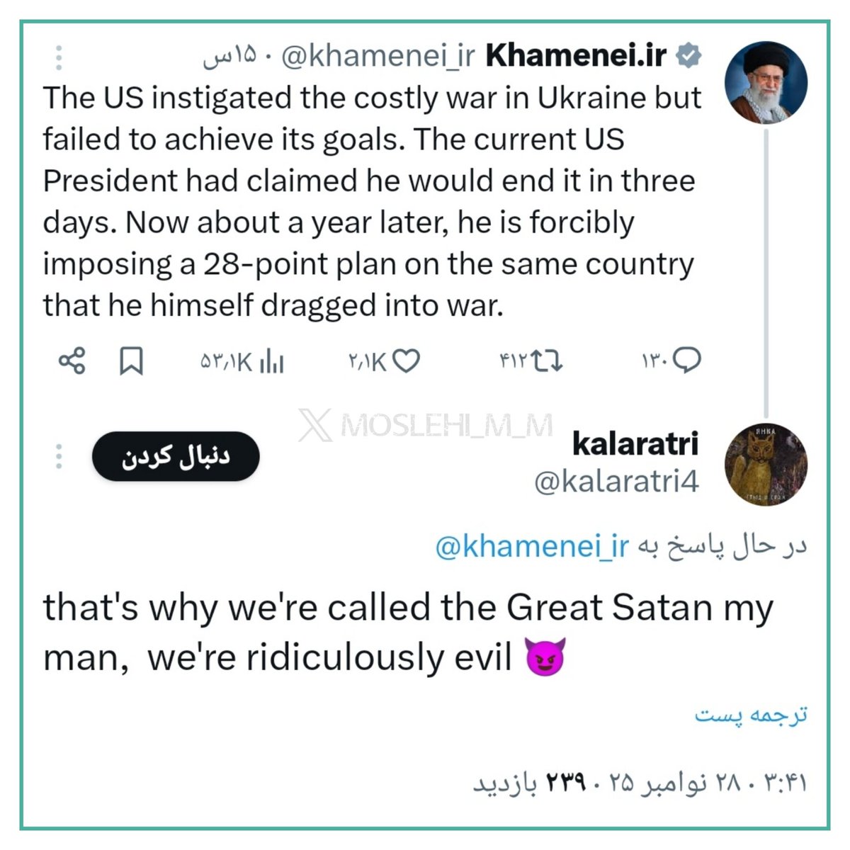 کاربر آمریکایی در پاسخ به توییت حضرت آقا «آمریکا جنـ گ اوکراین را آغاز کرد، اکنون با زور می‌خواهد طرح ۲۸ ماده‌ای را به آن کشور تحمیل کند»،
نوشت:

برای همین به ما شیطان بزرگ می‌گن رفیق
ما به طرز مسخره‌ای، شیطانیم 😈