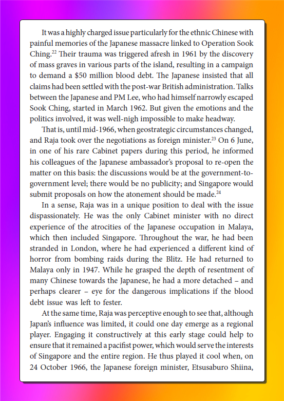 keithyap_1's tweet photo. alot of yapping about Lawrence Wong comments about Singapore, China and Japan. 

here's a history nugget on how Singapore 'forgave' Japan

Rajaratnam was the FM and was thus, point minister to start the negotiations. 

Masterful bc he had no direct experience in Sook Ching and was thus more detached. 

Raja locked in- he knew what was up. 

"Raja was perceptive enough to see that, although Japan’s influence was limited, it could one day emerge as a regional player. Engaging it constructively at this early stage could help to ensure that it remained a pacifist power, which would serve the interests of Singapore and the entire region."

Irene Ng said it best in the book - 

"Settling the sensitive outstanding issue with a former aggressor was a major diplomatic and psychological breakthrough for the small state. 

It telegraphed to the wider world the kind of society it was trying to build – one that was forward-looking, resilient and modern. Successfully closing this chapter with Japan validated Raja’s conviction – at least for one brief shining moment – that the past need not bury the future."