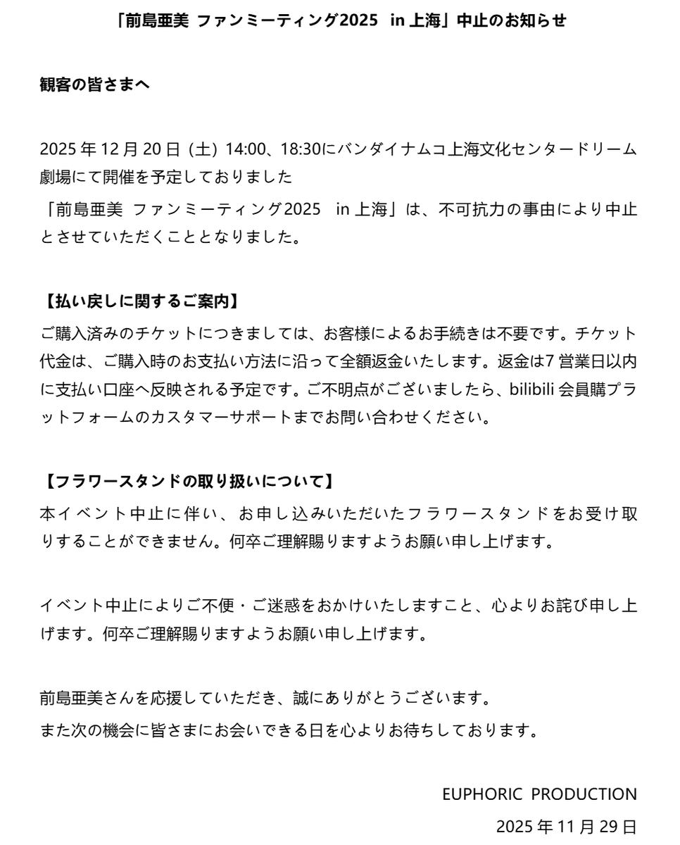 EUPD_official's tweet photo. 「前島亜美 ファンミーティング2025  in上海」中止のお知らせ

観客の皆さまへ

2025年12月20日（土）14:00、18:30にバンダイナムコ上海文化センタードリーム劇場にて開催を予定しておりました

「前島亜美 ファンミーティング2025  in上海」は、不可抗力の事由により中止とさせていただくこととなりました。

【払い戻しに関するご案内】
ご購入済みのチケットにつきましては、お客様によるお手続きは不要です。チケット代金は、ご購入時のお支払い方法に沿って全額返金いたします。返金は7営業日以内に支払い口座へ反映される予定です。ご不明点がございましたら、bilibili会員購プラットフォームのカスタマーサポートまでお問い合わせください。

【フラワースタンドの取り扱いについて】
本イベント中止に伴い、お申し込みいただいたフラワースタンドをお受け取りすることができません。何卒ご理解賜りますようお願い申し上げます。
イベント中止によりご不便・ご迷惑をおかけいたしますこと、心よりお詫び申し上げます。何卒ご理解賜りますようお願い申し上げます。

前島亜美さんを応援していただき、誠にありがとうございます。
また次の機会に皆さまにお会いできる日を心よりお待ちしております。

EUPHORIC PRODUCTION
2025年11月29日