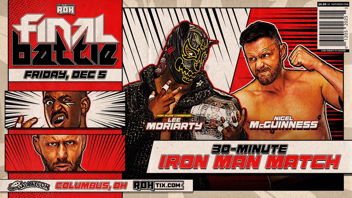 Friday, 12/5
<a href="/GalaxyConCMH/">GalaxyCon Columbus</a>
8pm ET/7pm CT/6pm MT/5pm PT
#ROHFinalBattle

30-Minute Iron Man Match
<a href="/McGuinnessNigel/">Nigel Mcguinness</a> vs <a href="/theleemoriarty/">TAIGASTYLE</a>

After Nigel made a challenge tonight, McGuinness will face Moriarty in a non-title 30-Minute Iron Man Match at #ROHFinalBattle NEXT FRIDAY, 12/5!