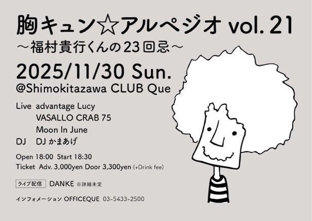 ✨🎼 Next Show 🎼✨

November 30th (Sun)
“胸キュン☆アルペジオ vol.21 福村貴行くんの23回忌”

advantage Lucy
VASALLO CRAB 75
Moon In June (on stage at 18:30)
DJ: Kamaage

📍 Shimokitazawa CLUB Que
⏰ Open 18:00 / Start 18:30
💵 Advance ¥3,000 / Door ¥3,300 (+1 drink ¥600)

🎫