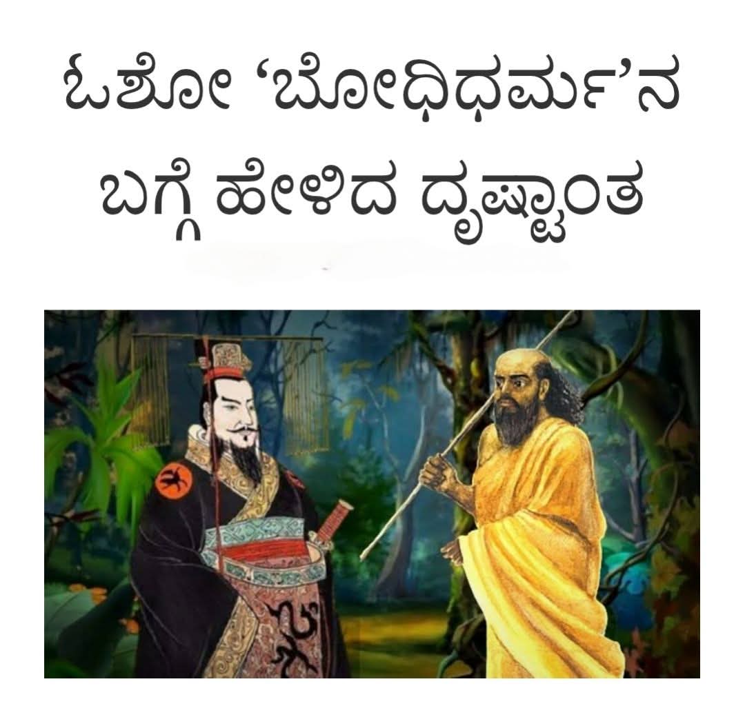 ಓಶೋ ರಜನೀಶ್; ಕನ್ನಡಕ್ಕೆ: ಚಿದಂಬರ ನರೇಂದ್ರ 

ಬೋಧಿಧರ್ಮ ಚೈನಾದೊಳಗೆ ಪ್ರವೇಶ ಮಾಡಿದ್ದು ಹದಿನಾಲ್ಕು ನೂರು ವರ್ಷಗಳ ಹಿಂದೆ. ಅವನು ಚೈನಾಕ್ಕೆ ಬಂದಾಗ ಒಂದು ಚಪ್ಪಲಿಯನ್ನ ಕಾಲೊಳಗೆ ಹಾಕಿಕೊಂಡಿದ್ದ ಮತ್ತು ಇನ್ನೊಂದನ್ನ ತಲೆಯ ನೇಲೆ ಇಟ್ಟುಕೊಂಡಿದ್ದ. ಬೋಧಿಧರ್ಮ ನನ್ನು ಸ್ವಾಗತಿಸಲು ಸ್ವತಃ ಚೈನಾದ ಚಕ್ರವರ್ತಿಯೇ ಆಗಮಿಸಿದ್ದ. ಬೋಧಿಧರ್ಮ ನ ಈ