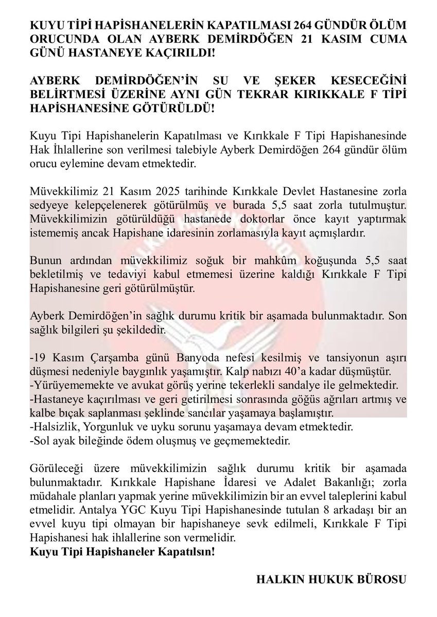▶️Ayberk Demirdöğen, 21 Kasım cuma günü Kırıkkale Devlet Hastanesine zorla sedyeye kelepçelenerek götürülmüş, burada 5,5 saat tutulmuştur.

▶️Kırıkkale Hapishanesi ve Adalet Bakanlığı; zorla müdahale planları yapmak yerine müvekkilimizin bir an evvel taleplerini kabul etmelidir.
