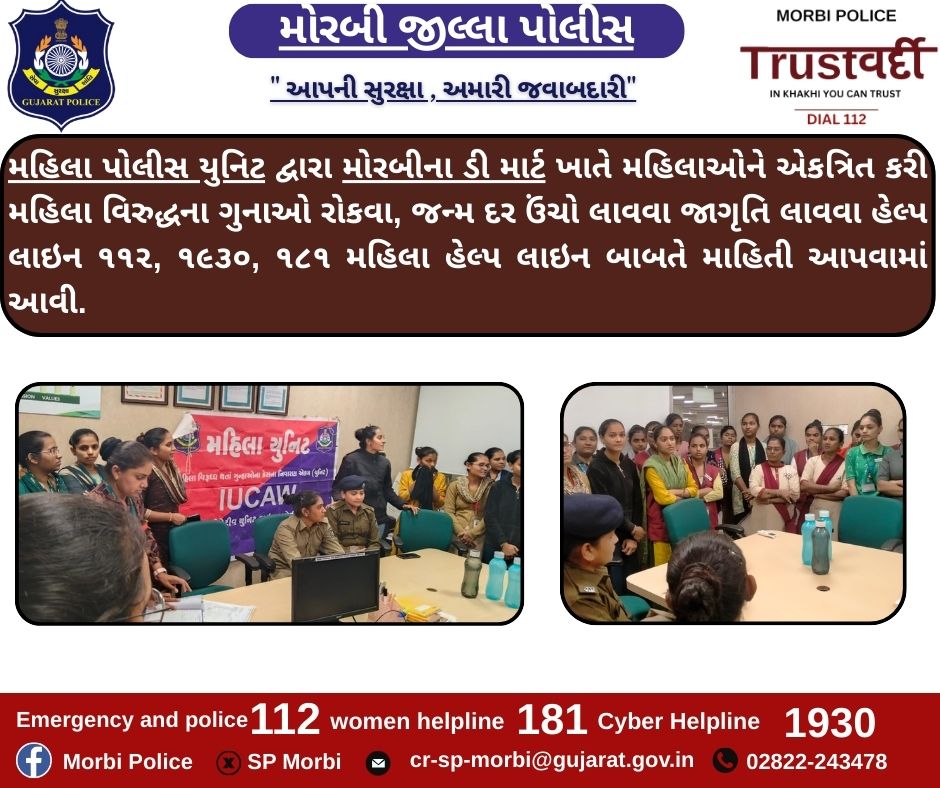 મહિલા પોલીસ યુનિટ દ્વારા મોરબીના ડી માર્ટ ખાતે મહિલાઓને એકત્રિત કરી મહિલા વિરુદ્ધના ગુનાઓ રોકવા, જન્મ દર ઉંચો લાવવા જાગૃતિ લાવવા હેલ્પ લાઇન ૧૧૨, ૧૯૩૦, ૧૮૧ મહિલા હેલ્પ લાઇન બાબતે માહિતી આપવામાં આવી.<a href="/CMOGuj/">CMO Gujarat</a> <a href="/sanghaviharsh/">Harsh Sanghavi</a> <a href="/GujaratPolice/">Gujarat Police</a> <a href="/dgpgujarat/">DGP Gujarat</a> <a href="/IGP_RajkotRange/">IGP RAJKOT RANGE</a>