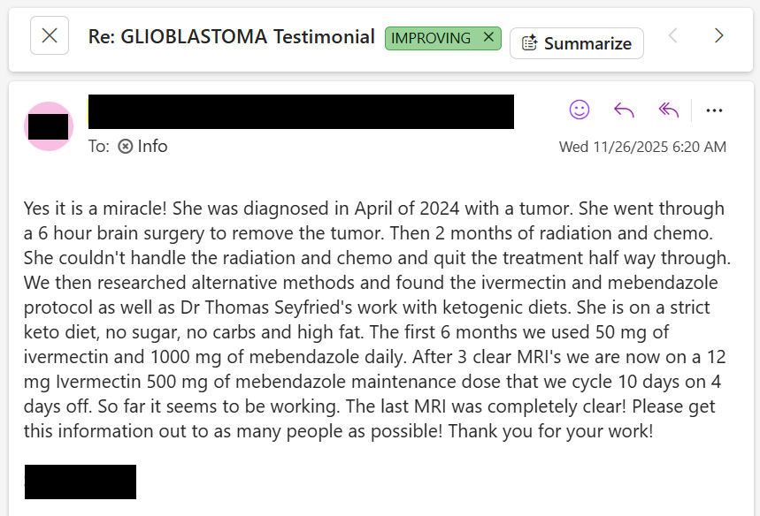 NEW ARTICLE: IVERMECTIN and MEBENDAZOLE (and Dr.Thomas Seyfried) Testimonial - 50 year old woman with Glioblastoma shares her story after given 7 months to live - 16 months later, 4 MRIs, NO RECURRENCE

"My wife who is 50 years old, diagnosed with a glioblastoma multiforme brain