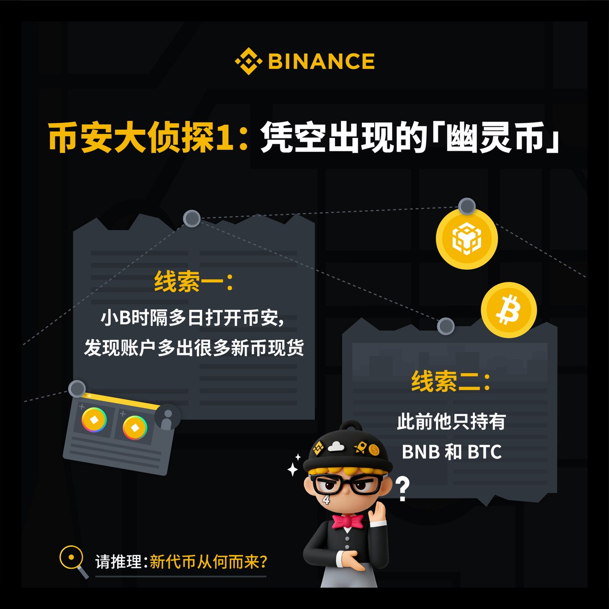 🔍Web3未解之谜？根据线索探寻加密真相！

「币安大侦探」第一期：凭空出现的新币🕵️

线索1️⃣：很久没打开币安也没有交易
线索2️⃣：仅仅持有 #BTC 和 #BNB

👇各位侦探请展开推理：新币从何而来❓三位神探将获得50U奖金 ！