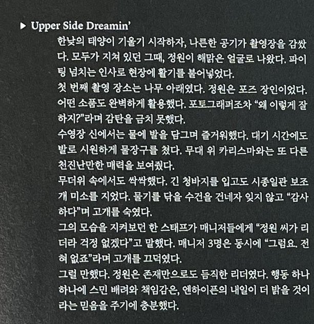 IntoYJW's tweet photo. > Upper Side Dreamin'

Waktu pemotretan itu siang jadi matahari lagi terik-teriknya, semua orang dilokasi shooting udah lelah banget tapi kemudian Jungwon muncul dengan wajah yang cerah banget. Dia menyapa semua staff yang ada di lokasi shooting dengan semangat dan itu bikin suasana jadi segar lagi.

Lokasi pemotretan pertama itu dibawah pohon. Jungwon beneran jago banget posenya sampai disebut 'master pose'. Semua properti yang dikasih ke dia, bisa dia gunakan dengan baik. Fotografer juga sampai gak bisa nahan buat gak kagum dan bilang "kenapa dia bisa sebagus ini?"

Waktu adegan di kolam renang, dia rendam kakinya dan menikmati suasana sambil nunggu giliran. Dia main air dengan kakinya, keliatan kayak anak polos dan ceria, keliatan beda sama dia waktu ada di atas panggung yang cenderung lebih berkarisma.

Meski cuaca panas banget, Jungwon tetap ramah dan sopan. Walaupun dia pakai celana jeans panjang, dia tetap ngasih senyuman manis yang memperlihatkan lesung pipinya. Saat dikasih handuk buat mengeringkan air, dia gak lupa buat membungkuk dan bilang 'terimakasih'

Salah satu staff yang melihat hal itu bilang ke para manager "karena Jungwon-ssi leadernya, kalian pasti gak ada kekhawatiran ya". 3 orang manager itu menjawab secara bersamaan "tentu saja, sama sekali gak ada" sambil menganggukkan kepala mereka. 

Wajar saja. Jungwon adalah sosok leader yang keberadaannya sangat kokoh. Perhatian dan tanggung jawab yang terlihat dari setiap tindakannya sudah lebih dari cukup untuk meyakinkan siapa pun bahwa masa depan ENHYPEN akan semakin cerah.

#JUNGWON #정원 #ENHYPEN_JUNGWON  #엔하이픈_정원