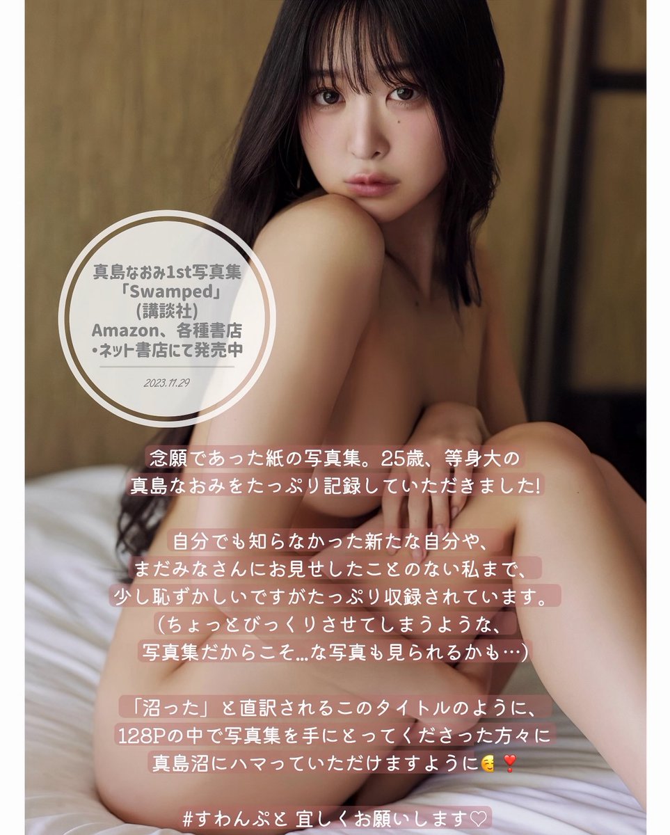 2023年11月29日 真島なおみ1st写真集
「Swamped」発売からちょうど2年が経ちました。

いま見返してみると、
25歳ならではのあどけなさや、少し背伸びした大人っぽさ、学びはじめた落ち着きや、どこか危うい雰囲気...など 
自分でも「見応えあるな」と感じました。

この1冊を形にしてくださった
講談社の担当編集さんをはじめ、
素敵なチームの皆様には心から感謝しています🫧
おかげで、我ながらとても素敵な写真集が生まれました。

「沼る 沼った」という意味が込められた 
#すわんぷと 

ぜひ紙の写真集で手に取っていただけたら嬉しいです。
紙の質感もとても良く、ページをめくるごとにどんどん大人っぽくなっていく変化をより深く楽しめます。

これからも、ずっと沼り続けていただけますように✨