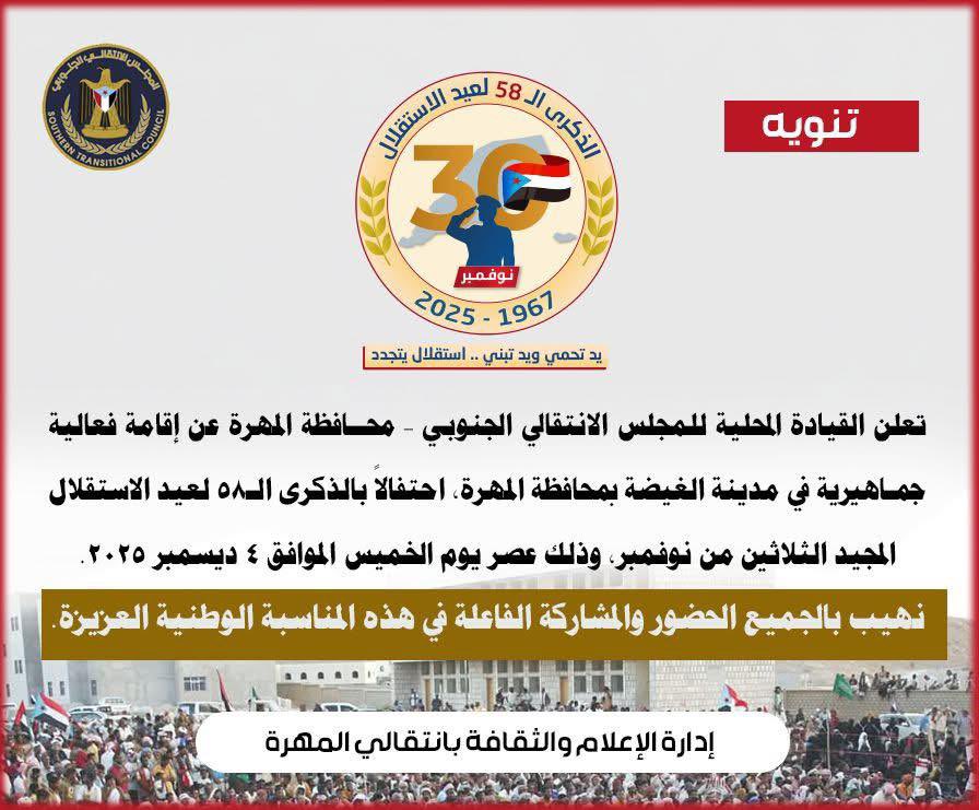 دعوة : 
ندعو مشايخ ومسؤولي المحافظة ووجهاء القبائل وكافة الأطياف والمكونات الاجتماعية وجميع المواطنين، إلى الحضور والمشاركة في الفعالية الجماهيرية التي ستقام في مدينة الغيضة م/المهرة، احتفالاً بالذكرى الـ 58 لعيد الاستقلال المجيد 30 نوفمبر.

وذلك عصر يوم الخميس الموافق 4 ديسمبر