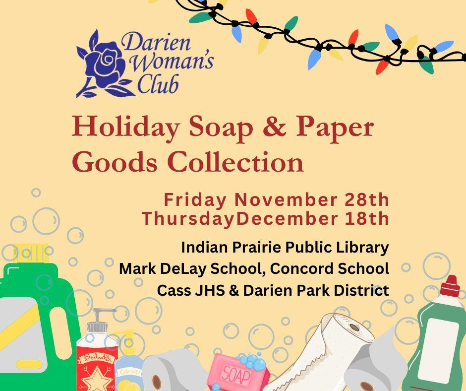 The Darien Woman's Club is sponsoring a Holiday Soap and Paper Goods Drive!

Donations may be dropped off thru Decmeber 18th at the following locations: Indian Prairie Library, Mark DeLay School, Concord School, Cass Junior High School &amp; The Darien Park District.