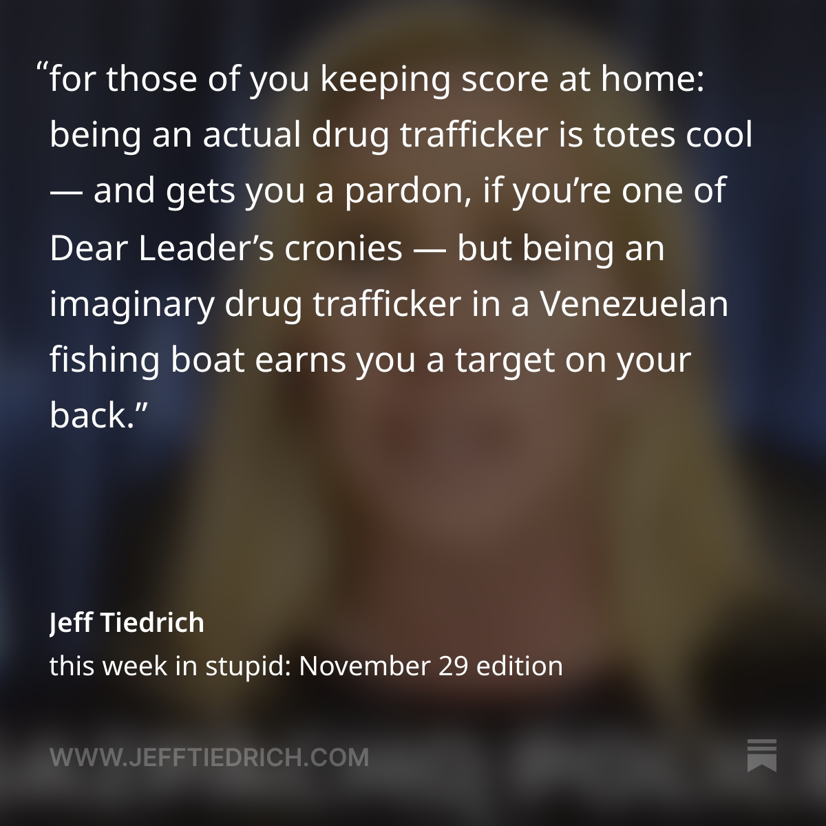 itsJeffTiedrich's tweet photo. WHAT THE ACTUAL FUCK? DONNY IS DOLING OUT PARDONS TO CONVICTED DRUG TRAFFICKERS, WHILE HIS PISS-DRUNK SECDEF IS ORDERING "LEAVE NO SURVIVORS" AS HE DROPS BOMBS ON VENEZUELAN FISHING BOATS. ALL THAT EVIL FUCKERY AND MORE IN MY 'THIS WEEK IN STUPID,' WHICH YOU CAN READ HERE, THANK YOU: https://t.co/YTon9A6Yav