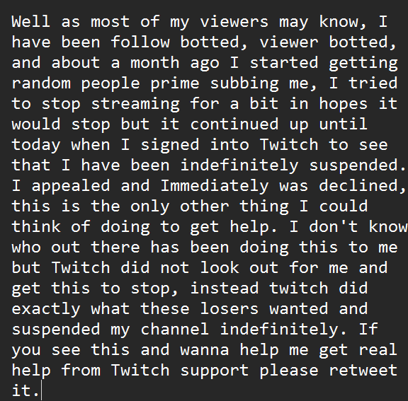 I would very much appreciate the help, and not just be pushed aside, I may be a much smaller creator than most. However NO ONE deserves to get punished for others actions. <a href="/TwitchSupport/">Twitch Support</a>
<a href="/Twitch/">Twitch</a>