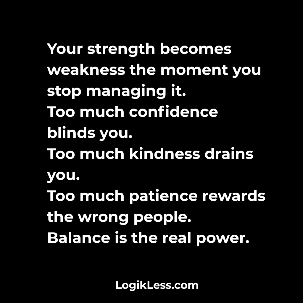 LogikLess's tweet image. Your strength becomes weakness the moment you stop managing it.
Too much confidence blinds you.
Too much kindness drains you.
Too much patience rewards the wrong people.
Balance is the real power.