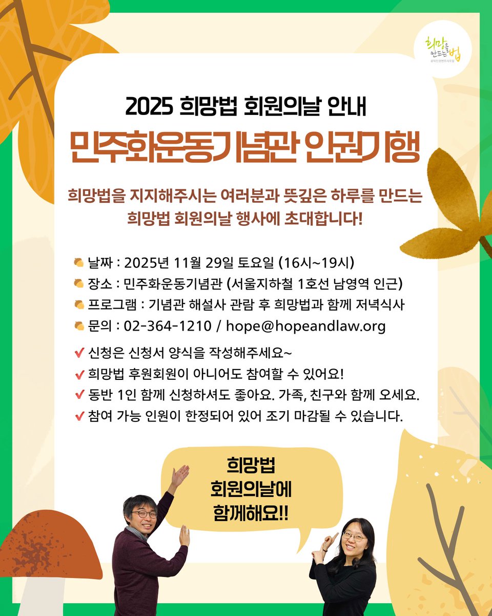안녕하세요? 😊
희망법은 소중한 후원과 지지를 보내주시는 분들과의 만남의 기회로 매년 ‘회원의 날’ 행사를 진행하고 있습니다.
올해는 '민주화운동기념관 인권기행'이라는 이름으로, 우리의 민주주의의 발자취를 살피고 앞으로의 길을 생각해보는 시간을 준비했습니다. 깊어가는 가을, 희망법과