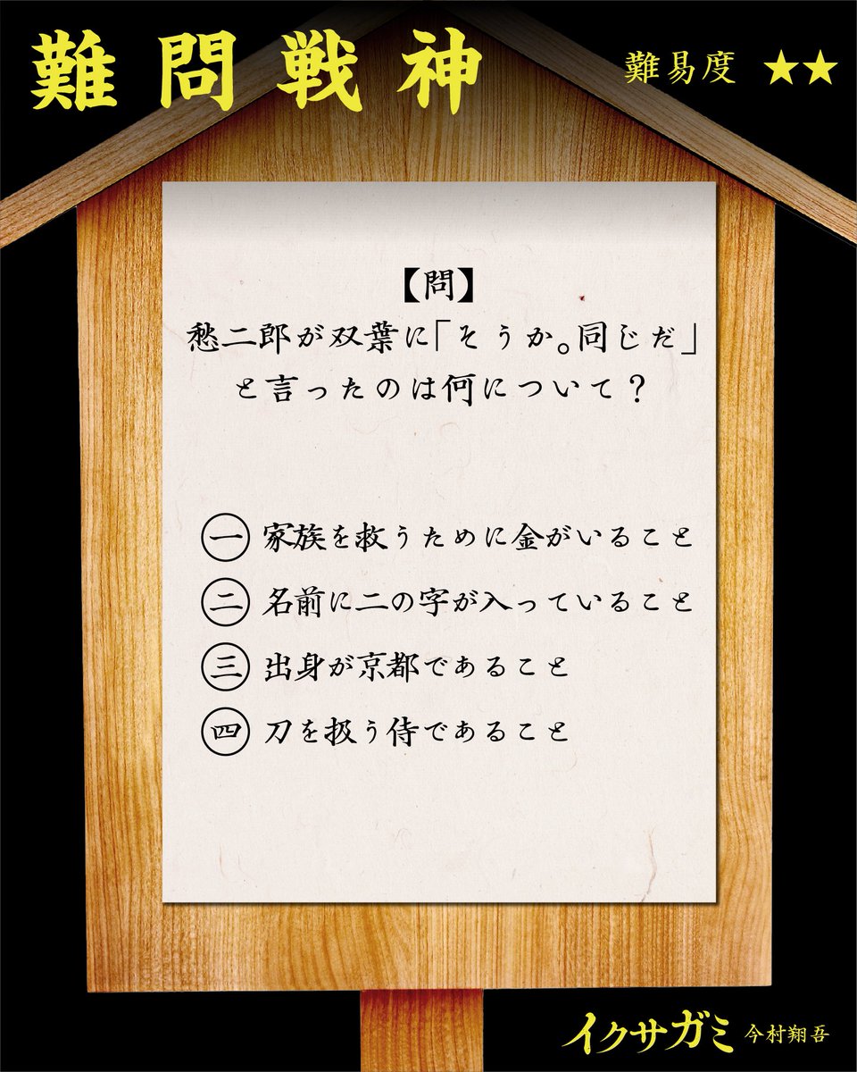 ikusagami_info's tweet photo. ⚔️難問戦神⚔️

【問】愁二郎が双葉に「そうか。同じだ」と言ったのは何について？（難易度★★）

一、家族を救うために金がいること💰

二、名前に二の字が入っていること✌️

三、出身が京都であること⛩️

四、刀を救う侍であること⚔️

正解は明日！

#今村翔吾 #イクサガミ https://t.co/Q3xeiAerSf
