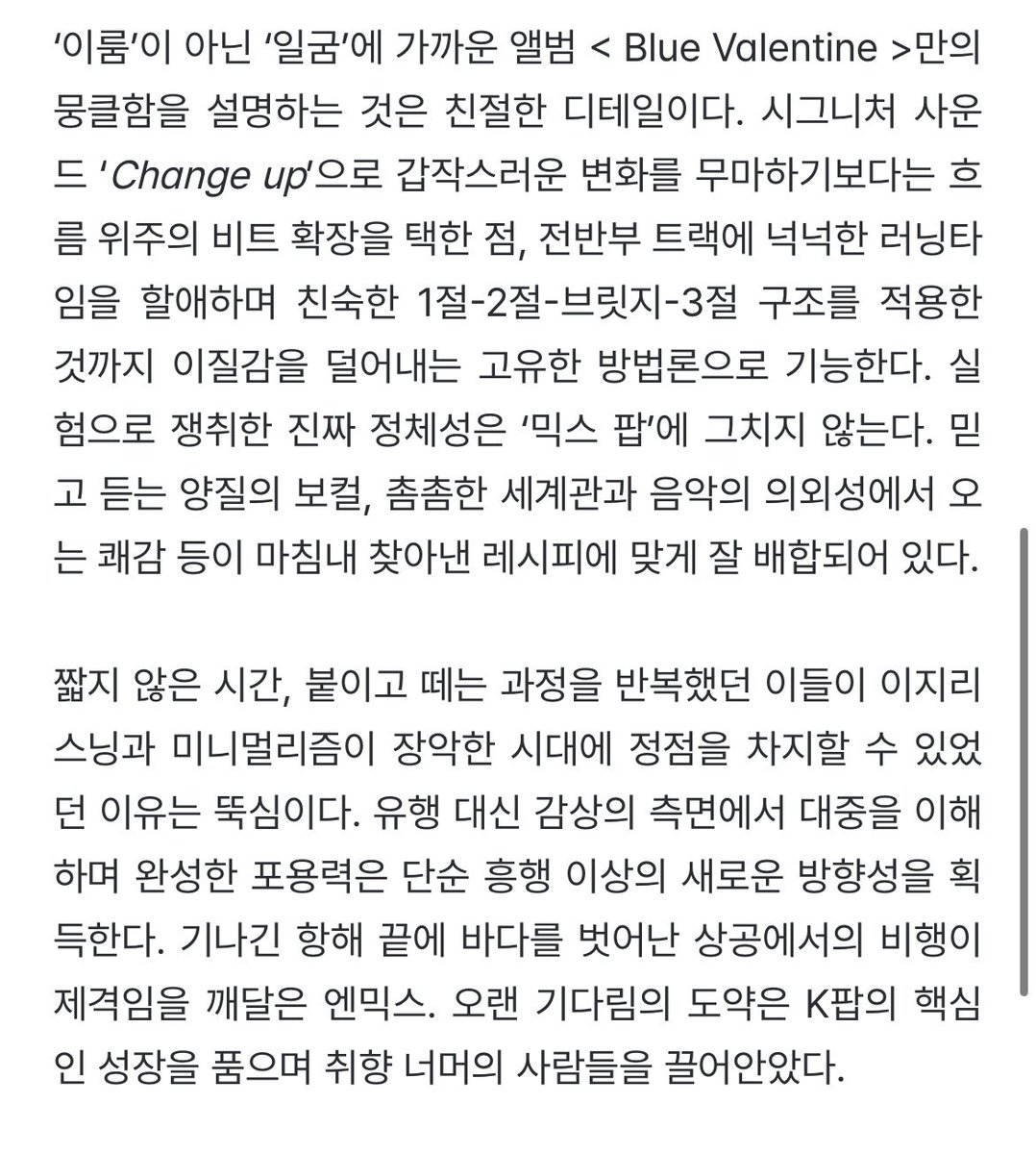 kanggo56's tweet image. 아쉬운 타협도 장황한 설득도 없다. 대중성과 정체성, 두 키를 자유자재로 다룰 수 있게 된 덕에 사랑의 이면이라는 소재도 어렵지 않다. 데뷔 4년 차에 맞이한 달콤한 첫 정규 &amp;lt; Blue Valentine &amp;gt; 은 예측 불가의 쾌감을 선사하는 &apos;엔믹스의 본질&apos; 그 첫 장이다.
izm.co.kr/posts?id=33701