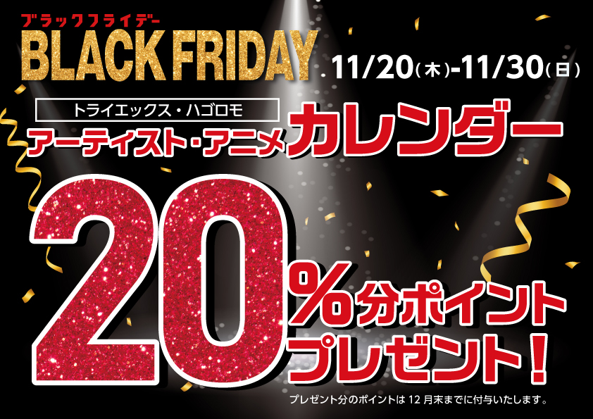 11/20(木)～11/30(日)
【ブラックフライデー】
ご購入時にアプリご提示で、
アーティスト・アニメカレンダーご購入金額の20％
分のポイント還元！
トライエックス・ハゴロモのカレンダーのみ対象です！
詳しくは店頭をご確認ください。