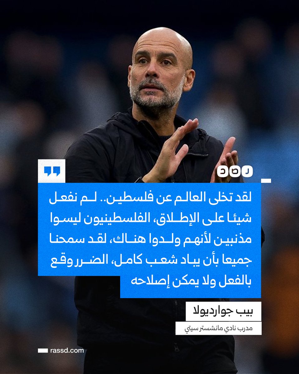 تغطية صحفية | مدرب نادي مانسشتر سيتي بيب جوارديولا: «لقد تخلى العالم عن فلسطين.. لم نفعل شيئا على الإطلاق، الفلسطينيون ليسوا مذنبين لأنهم ولدوا هناك، لقد سمحنا جميعا بأن يباد شعب كامل، الضرر وقع بالفعل ولا يمكن إصلاحه، ويجب أن يكون هناك تحرك أكثر واقعية، لكنني لا أثق إطلاقا في
