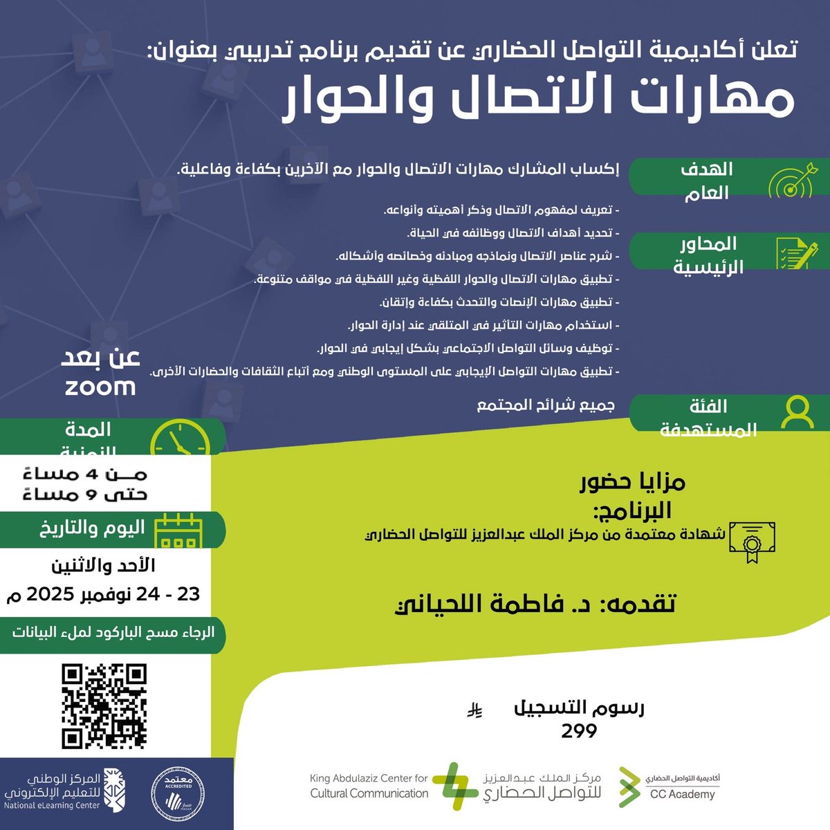 تعلن أكاديمية التواصل الحضاري 
عن إقامة برنامج تدريبي عن بعد بعنوان:
 "مهارات الاتصال والحوار"
• الأحد والاثنين 23-24 نوفمبر 2025
• من 4-9 مساء
تقدمه: د. فاطمة اللحياني
للتسجيل يُرجى مسح الباركود المرفق في الإعلان
 
 شهادة معتمدة من مركز الملك عبدالعزيز للتواصل الحضاري