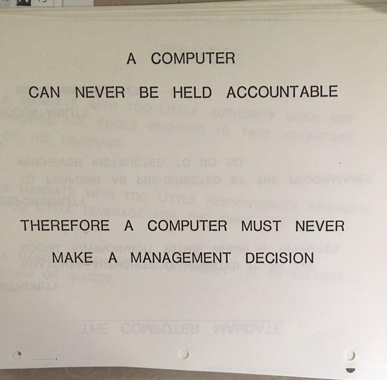 From an internal IBM training in 1979. 

Most people haven't realized it, but we're spending liters of ink in 2025 to reach similar conclusions, with a few important additions:

Computers must NOT be offered or marketed as tools to make decisions that replace human accountability