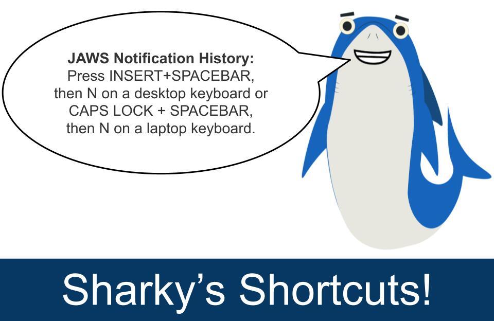 To access the JAWS Notification History, press INSERT+SPACEBAR, then press N on a desktop keyboard or CAPS LOCK + SPACEBAR, then N on a laptop keyboard. This will open a dialog box listing recent notifications received from Windows and other applications in the past 24 hours