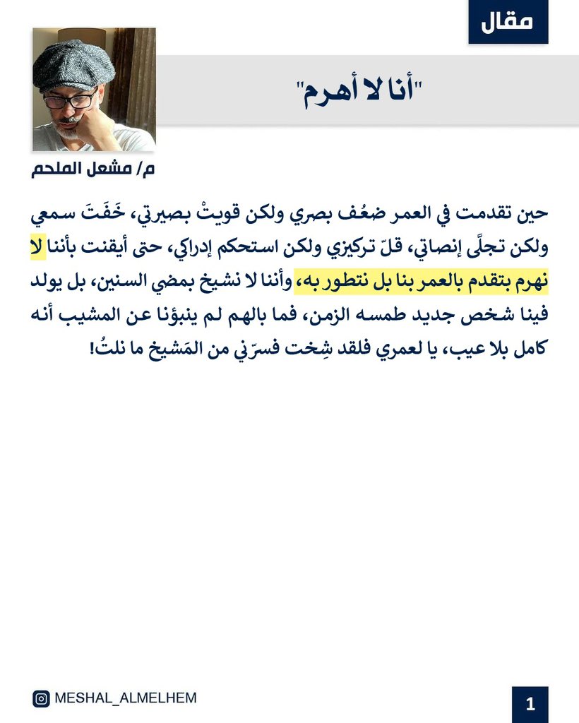 مما ادركته مؤخراً بأنني لا أَهرَمُ بتقدُّمِ العُمر،
بل أُخرِجُ نسخةً جديدةً مِنِّي طمَسَها الزمان.
فحينَ ضَعُف بصري قَوِيَت بصيرتي،
وحين خَفَّ سمعي تجلى إنصاتي،
وحين قلَّ تركيزي استحكم إدراكي.
فيا ليتهم أنبَؤونا عن المشيب؛ أنه كمالٌ بلا عيب. لقد شِختُ، فسرَّني من المشيخ ما نِلتُ