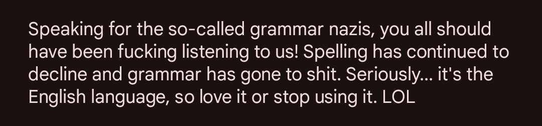 plasmarob's tweet image. Also, &quot;grammar has&quot; is correct, and &quot;grammar&apos;s&quot; is incorrect.
Use three dots for an ellipses.
Add a period and capitalize &quot;Seriously...&quot; and add either a semicolon or &quot;and&quot; before &quot;grammar [has]&quot;.
Something is missing before &quot;love&quot;.

I have editor blood and a QA profession.