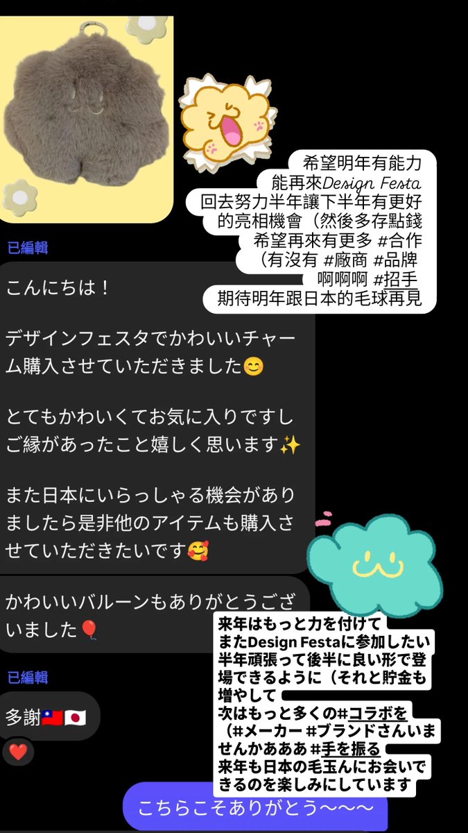 很希望明年可以再參加
但這下半年整個大力輸出之下 精神和金錢上都消耗了不少
很喜歡這個百花齊放的場子
也發現很多可以增強的部分
有沒有大小 #品牌 #廠商 可以合作呢~
需要回血🤣
很想明年與日本的毛球再見🥹
