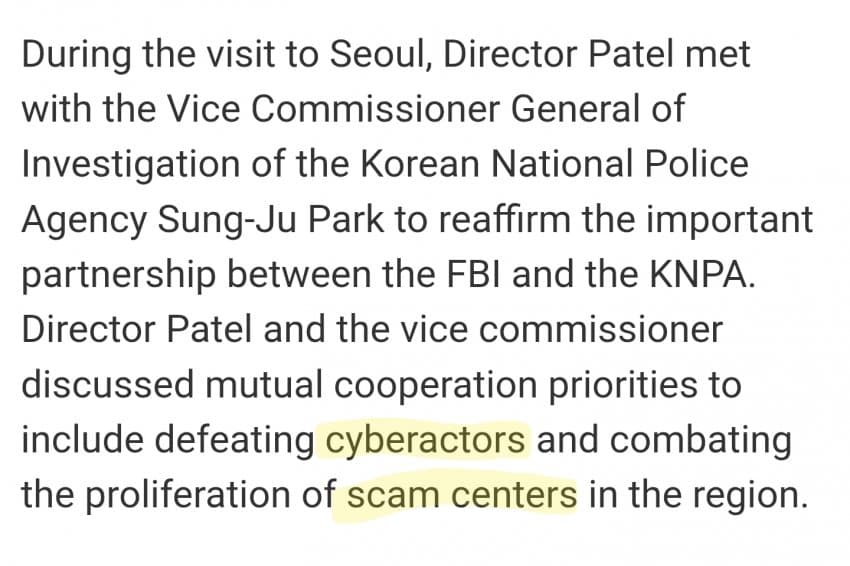 FBI 캐시파텔 방한 내용 중 ;

Cyberactors :  니들 엑스에 지금 있는 저 전자망령 짱깨 떨거지 포함 '부정선거' 조작하는거, 통신사 개인정보 터는거 포함 다 싸그리 조사하고

scam centers :  고객님 당황하셨세요 포함 '캄보디아' 전화사기단 싸그리 다 조사한다는거심

무슨얘기냐면 짱깨들하고