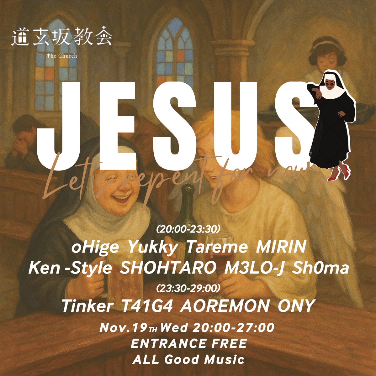 11/19(Wed)
JESUS

[ DJ ]
oHige
Yukky
Tareme
MIRIN
KEN-STYLE
SHOHTARO
M3LO-J
Sh0ma
Tinker
T41G4
AOREMON
ONY

[ TimeTable ]
20:00 – OPEN
05:00 – CLOSE

[ System ]
EntranceFREE