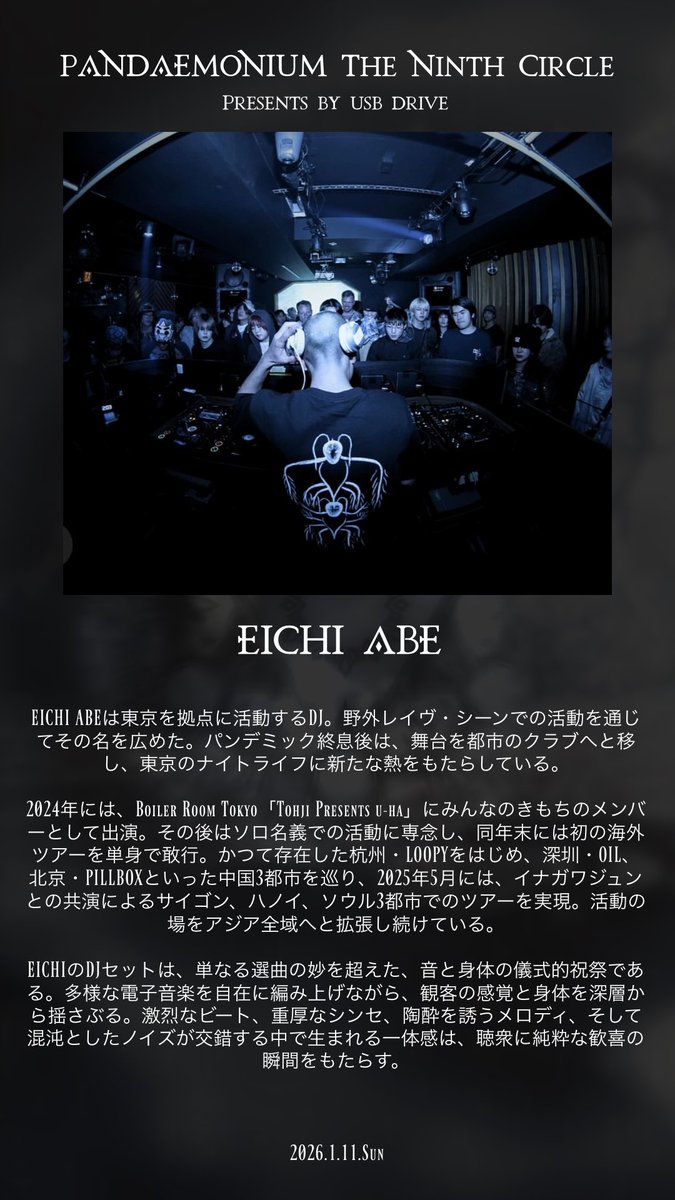 usbdrive32gb's tweet photo. Pandæmonium: The Ninth Circle 

2024年Boiler Room Tokyo「Tohji Presents u-ha」にみんなのきもちのメンバーとして出演、2025年単独でBoiler Room Tokyoに出演した「EICHI ABE」を迎えて、石川金沢で「USB DRIVE」がPandæmonium: The Ninth Circleを開催

EICHI ABE
 
EICHI ABEは東京を拠点に活動するDJ。野外レイヴ・シーンでの活動を通じてその名を広めた。パンデミック終息後は、舞台を都市のクラブへと移し、東京のナイトライフに新たな熱をもたらしている。 

2024年には、Boiler Room Tokyo「Tohji Presents u-ha」にみんなのきもちのメンバーとして出演。その後はソロ名義での活動に専念し、同年末には初の海外ツアーを単身で敢行。かつて存在した杭州・LOOPYをはじめ、深圳・OIL、北京・PILLBOXといった中国3都市を巡り、2025年5月には、イナガワジュンとの共演によるサイゴン、ハノイ、ソウル3都市でのツアーを実現。活動の場をアジア全域へと拡張し続けている。 

EICHIのDJセットは、単なる選曲の妙を超えた、音と身体の儀式的祝祭である。多様な電子音楽を自在に編み上げながら、観客の感覚と身体を深層から揺さぶる。激烈なビート、重厚なシンセ、陶酔を誘うメロディ、そして混沌としたノイズが交錯する中で生まれる一体感は、聴衆に純粋な歓喜の瞬間をもたらす。 

2026.1.11.Sun 
Pandæmonium: The Ninth Circle 
at PALAIS 
OPEN 9:00PM 

DOOR 3000JPY ( +1D) 
ADV 2500PY ( +1D ) 
※ADV購入希望者や気になる方はUSB DRIVEかLINE UPに記載されている演者の方にDMにてお申し付けください

LINE UP: 
USB DRIVE
flashdisk ( USB DRIVE )
Y17 ( USB DRIVE )
KK Spike ( Nova archive )
oragin 
solla sido
ONTACHI
PGM ( 音楽在中 )
R※I※C※E
EICHI ABE

POP UP:
Nova archive
 
Camera and Video:
midnightdancingcrew 
※当日は本イベントのparty film archiveの撮影が入ります。

Flyer Design:
ato夢

Adress: 
〒920-0962 石川県金沢市広坂1丁目1−28 広坂パレス3F

Pandæmonium: The Ninth Circle 

この夜、フロアにはノイズと祈りが交差する。 
音は飾りではなく、感情の断片だ。 
DJたちは操作するのではなく、解放する。 

各セットは物語であり、思想であり、 
その瞬間だけに存在するひとつの作品。 
前の音が消える余白に、次の呼吸が生まれる。 

秩序はない。けれど、確かに意志がある。 
無数の信号が重なり、呼吸し、溶け合う。 
それぞれの思想がフロアで触れ合い、 
やがて一つの残響となって回路を満たす。 

Pandæmoniumは、破壊でも逃避でもない。 
現実のノイズの中にだけ現れる、 
静かな祈りのかたち。 

USB DRIVEはその回路の中で音を鳴らし、 
今夜、また新しい層へと潜る。
