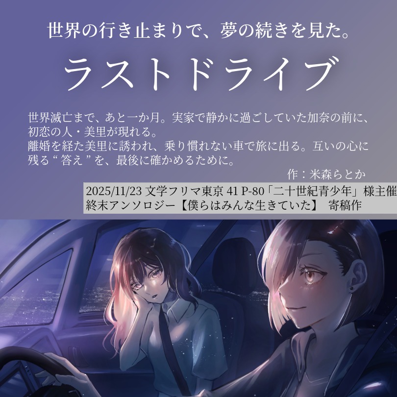 終末アンソロジーに女と女の終活旅物語で参加しております！

🗺️文学フリマ東京41
📌P-80 二十世紀青少年様
📚️終末アンソロジー《僕らはみんな生きていた》寄稿作　「ラストドライブ」

ねっちょり百合成分は控え、凪いだ雰囲気で進行するお話を目指しました。

こちらの本もよろしくお願いします🍙