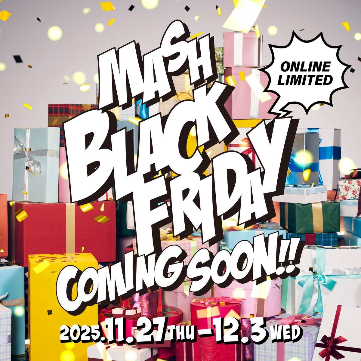 ＼MASH BLACK FRIDAY／

この時期だからこそ手に入れたいホリデーシーズンを華やかに彩るリミテッドアイテムや、MNHフレンズが登場！
7日間限定のスペシャルなイベントを開催いたします！
