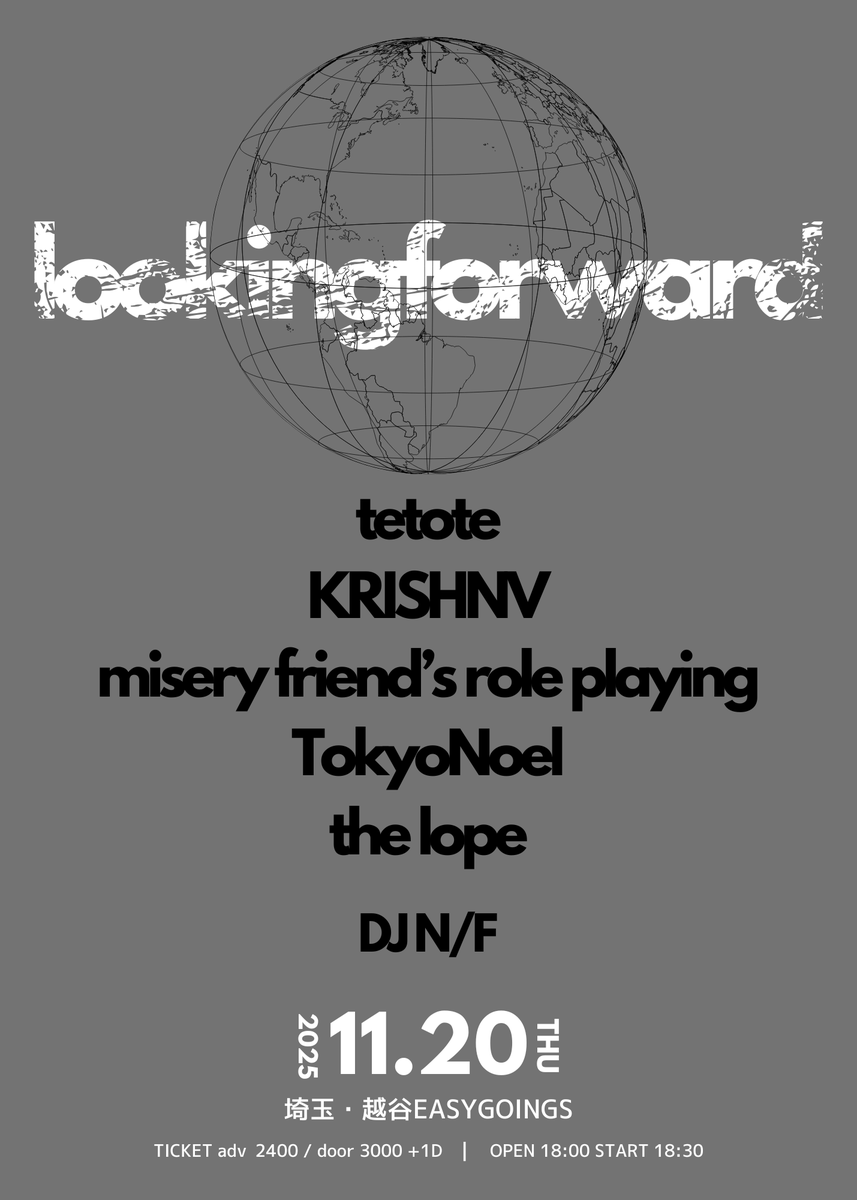 to day...

2025.11.20(木)
easygoings presents.
lookingforward

-act-
tetote
KRISHNV
misery friend’s role playing
TokyoNoel
the lope
【DJ 】N/F

TICKET 前売り¥2400(+1D)
OPEN/START 18:00/18:30
チケット予約は各出演者、info@easygoings.netまで！

最高に音楽しましょう
