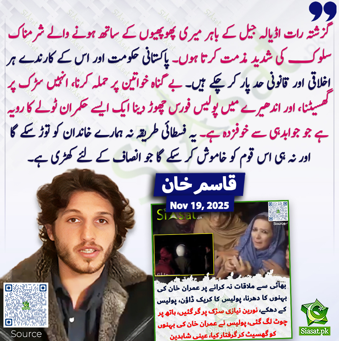 گزشتہ رات اڈیالہ جیل کے باہر میری پھوپھیوں کے ساتھ ہونے والے شرمناک سلوک کی شدید مذمت کرتا ہوں۔ پاکستانی حکومت اور اس کے کارندے ہر اخلاقی اور قانونی حد پار کر چکے ہیں۔ بے گناہ خواتین پر حملہ کرنا، انہیں سڑک پر گھسیٹنا، اور اندھیرے میں پولیس فورس چھوڑ دینا ایک ایسے حکمران ٹولے کا