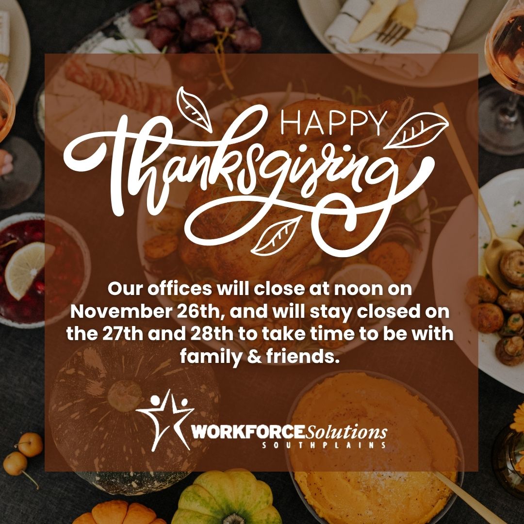 Our offices will close at noon on Nov. 26 and remain closed Nov. 27–28 for the Thanksgiving holiday. We’ll resume normal hours on Dec 1.

Wishing everyone a happy holiday!

#WorkforceSolutionsSouthPlains #Thanksgiving #OfficeClosed