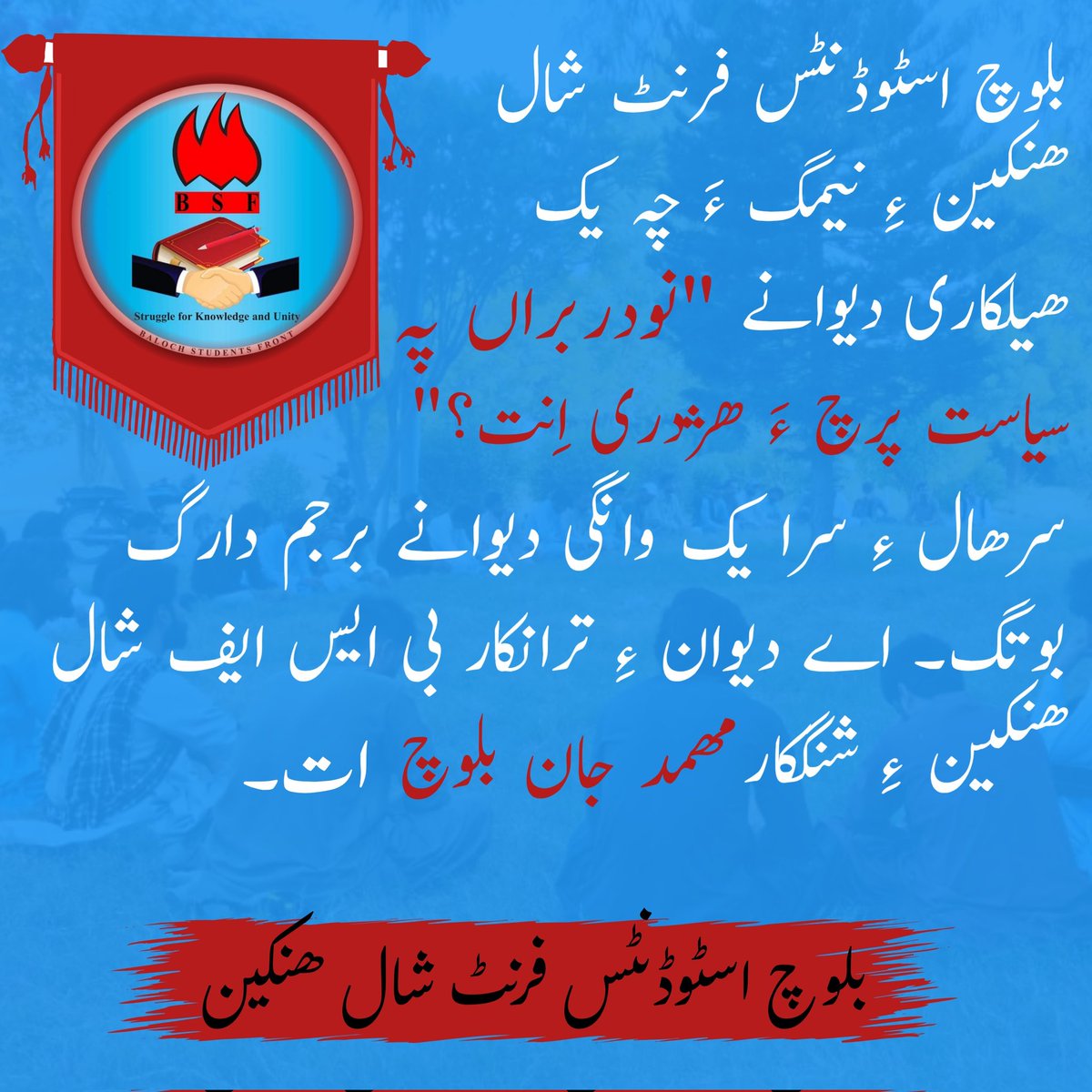 بلوچ اسٹوڈنٹس فرنٹ شال ھنکین ءِ نیمگ ءَ چہ یکّ ھیلکاری دیوانے  "نودربراں پہ سیاست پرچ ءَ ھژدری اِنت؟" سرھال ءِ سرا یک وانگی دیوانے برجم دارگ بوتگ۔ اے دیوان ءِ ترانکار بی ایس ایف شال ھنکین ءِ شنگکار مھمد جان بلوچ اَت۔

بلوچ اسٹوڈنٹس فرنٹ شال ھنکین