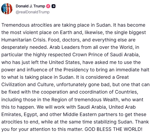 بعد طلب سمو ولي العهد للتدخل في السودان...

ترامب يكتب في تروث سوشل قبل قليل:

أعمال وحشية كبيرة تحدث في السودان. لقد أصبح أكثر الأماكن عنفًا على وجه الأرض، وأيضًا أكبر أزمة إنسانية على الإطلاق. هناك حاجة ماسة للطعام والأطباء وكل شيء. لقد طلب مني قادة عرب من جميع أنحاء العالم،