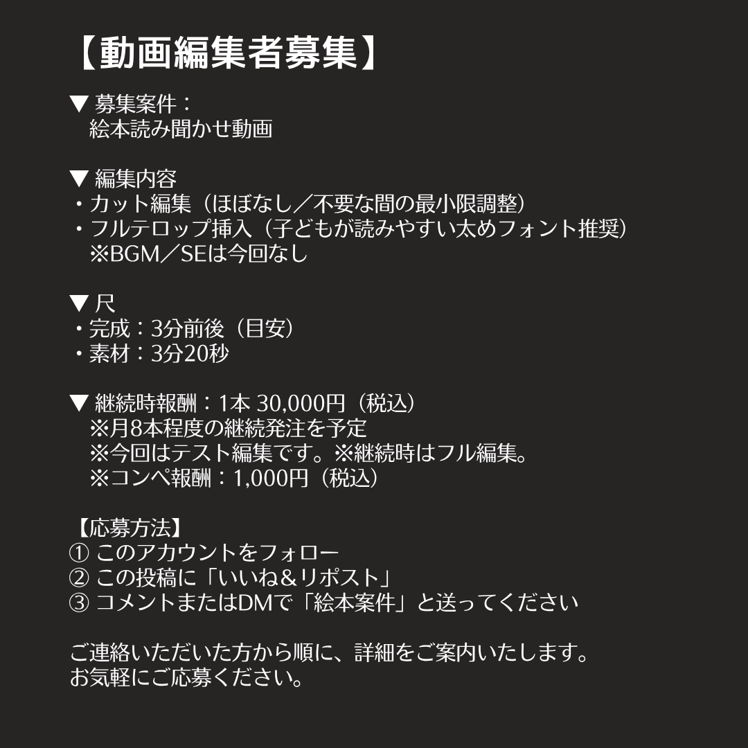Mina_Creator's tweet photo. 【動画編集者募集】
📢新しい案件のご案内です📚✨
絵本の読み聞かせ動画の編集🎥

やさしい語りと世界観をそのまま引き立てる、
温かみのある読み聞かせ動画の編集をお任せします🌿

今回は カット＋テロップのテスト編集です✂️
（カットほぼなし／フルテロップ）

採用された方は30,000円／本✨
継続依頼をご相談させていただきます。

《募集条件》
・レスポンスが早い方
・指示書を読み取りながら丁寧に作業できる方
・子ども向け・読み聞かせ系の世界観が好きな方

さらにスキルやリソースに応じて、
・テーマ別読み聞かせシリーズ
　（昔話／童話／季節もの）
・SNS向けショート動画（縦型15〜30秒）
・子ども向け教育動画（ひらがな・数字・知育系）

読み聞かせ・教育系に興味がある方には、
長期で関わりやすい案件です✨

実績はクローズド環境で掲載OK！

スピード感と安定感を重視しているため、
長期的にパートナーとしてお任せできる方を歓迎します🙌🙌

▼案件の詳細や応募方法は画像をご確認ください🎞