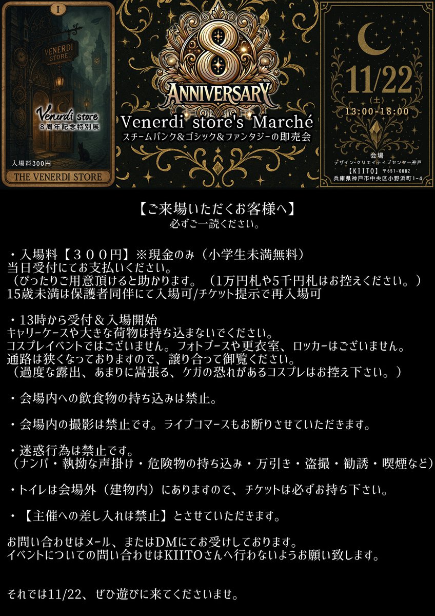 Venerdi_store's tweet photo. いよいよ明日開催
☪️Venerdi store Marché☪️
- 11/22(土)13:00-18:00 -

本日はイベントの楽しみ方ご紹介✨

①受付
②会場をとりあえず１周
③気になる作家様のところでじっくり悩む
④３店舗以上でお買い物
（チケットにサインかスタンプをもらう）
⑤３個集まったら受付でノベルティをもらう
⑥いったん退場＆休憩
⑦チケット見せて再入場
⑧譲り合いつつ作家様とお話してみる
⑨買い忘れたものGET
⑩帰宅

会場のKIITOさんへはできるだけ公共交通機関または徒歩でお越しください。
https://t.co/J837QxZ4sr

各三ノ宮駅から徒歩フラワーロードを南へ約20分
神戸市営地下鉄海岸線三宮・花時計前駅から徒歩フラワーロードを南へ約10分

スチームパンク・ゴシック・ファンタジーなイベント
８周年記念特別展
ハンドメイドの即売会マルシェ

✡️ご来場予約で入場料300円⇒【200円】
https://t.co/uNmTpwm128

✡️出展作家様
@eripla_ 様
@xstrangedreamx 様
@eyezgear 様
Nonl様
@HanaMacherie 様
@AmashitaNagisa 様
@earuial 様
4 little witches様
@sachiko_rds 様
@e_m_equipment 様
@rabbit0farm 様
@getreidegasse1 様
@kumanomori_Labo 様
@yuusummoner 様
@000MaAya000 様
@Ulutor113 様
@kagorito_roten 様
@Galette_rois 様
@natu_mare 様
TOM様(ジャグアタトゥー施術)
@choice_closet 様(協賛＆出店)

✡️委託作家様
@nekoman13497338 様
@AnnDream_create 様
@u_talezo 様
@fukiareruwing 様
@antique_pony 様
@Spirale45841527 様

✡️日時
2025/11/22(土)13:00-18:00

✡️会場
兵庫県神戸市中央区小野浜町 1-4
デザイン・クリエイティブセンター神戸[KIITO]
３階の会議室３０３

当日お会いできることを楽しみにしています
#VenerdistoreMarche
#べねまる